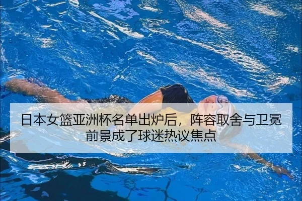 日本女篮亚洲杯名单出炉后，阵容取舍与卫冕前景成了球迷热议焦点